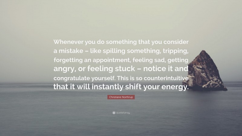 Christiane Northrup Quote: “Whenever you do something that you consider a mistake – like spilling something, tripping, forgetting an appointment, feeling sad, getting angry, or feeling stuck – notice it and congratulate yourself. This is so counterintuitive that it will instantly shift your energy.”