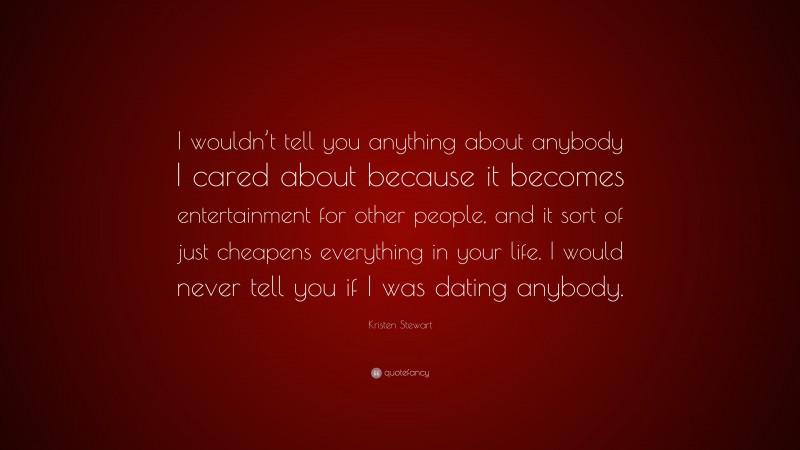 Kristen Stewart Quote: “I wouldn’t tell you anything about anybody I cared about because it becomes entertainment for other people, and it sort of just cheapens everything in your life. I would never tell you if I was dating anybody.”