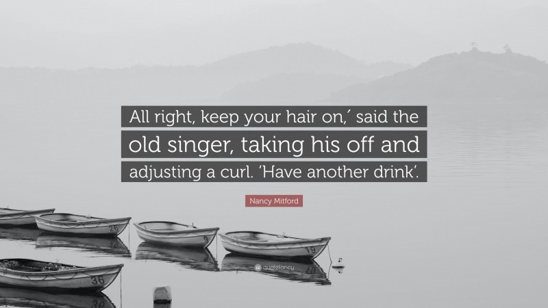 Nancy Mitford Quote: “All right, keep your hair on,′ said the old singer, taking his off and adjusting a curl. ‘Have another drink’.”