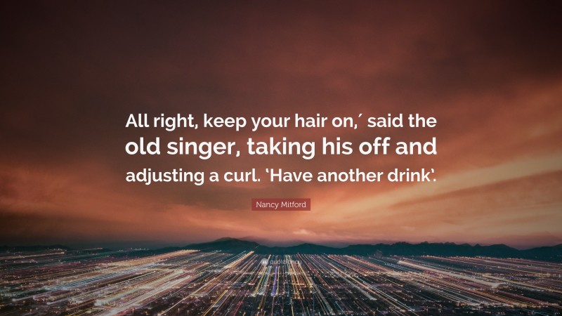 Nancy Mitford Quote: “All right, keep your hair on,′ said the old singer, taking his off and adjusting a curl. ‘Have another drink’.”