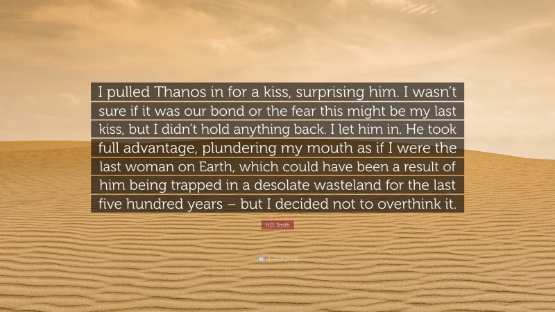 H.D. Smith Quote: “I pulled Thanos in for a kiss, surprising him. I wasn’t sure if it was our bond or the fear this might be my last kiss, but I didn’t hold anything back. I let him in. He took full advantage, plundering my mouth as if I were the last woman on Earth, which could have been a result of him being trapped in a desolate wasteland for the last five hundred years – but I decided not to overthink it.”