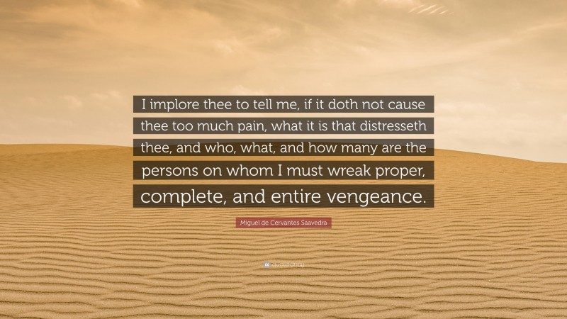 Miguel de Cervantes Saavedra Quote: “I implore thee to tell me, if it doth not cause thee too much pain, what it is that distresseth thee, and who, what, and how many are the persons on whom I must wreak proper, complete, and entire vengeance.”