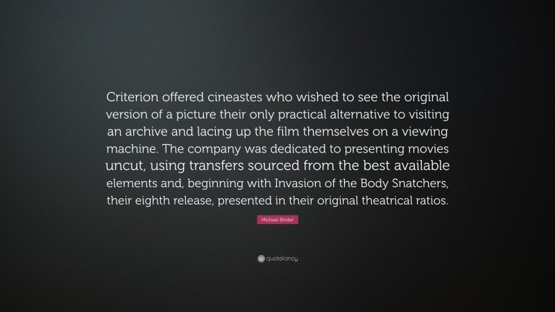Michael Binder Quote: “Criterion offered cineastes who wished to see the original version of a picture their only practical alternative to visiting an archive and lacing up the film themselves on a viewing machine. The company was dedicated to presenting movies uncut, using transfers sourced from the best available elements and, beginning with Invasion of the Body Snatchers, their eighth release, presented in their original theatrical ratios.”