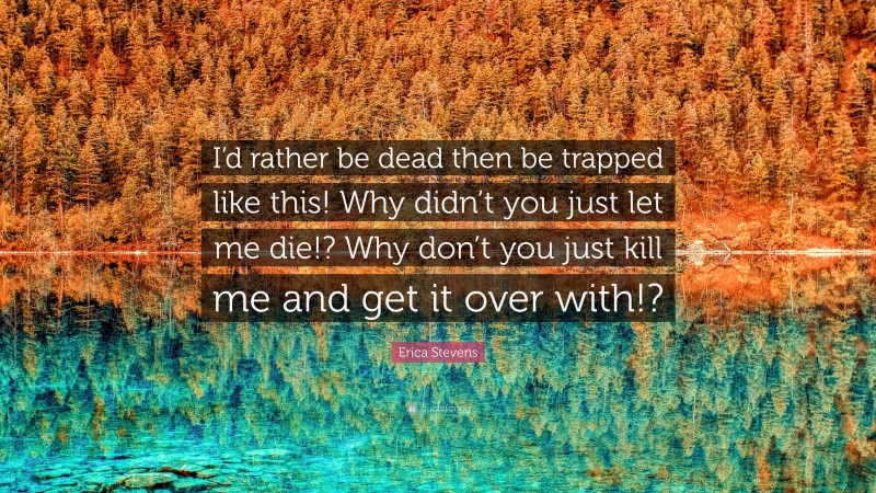 Erica Stevens Quote: “I’d rather be dead then be trapped like this! Why didn’t you just let me die!? Why don’t you just kill me and get it over with!?”