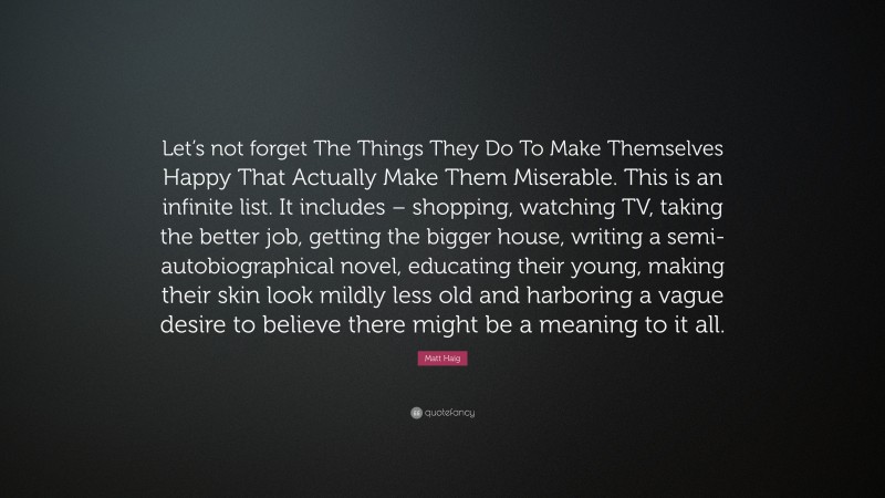 Matt Haig Quote: “Let’s not forget The Things They Do To Make Themselves Happy That Actually Make Them Miserable. This is an infinite list. It includes – shopping, watching TV, taking the better job, getting the bigger house, writing a semi-autobiographical novel, educating their young, making their skin look mildly less old and harboring a vague desire to believe there might be a meaning to it all.”