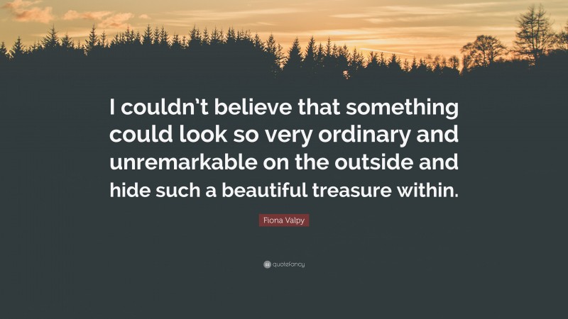 Fiona Valpy Quote: “I couldn’t believe that something could look so very ordinary and unremarkable on the outside and hide such a beautiful treasure within.”
