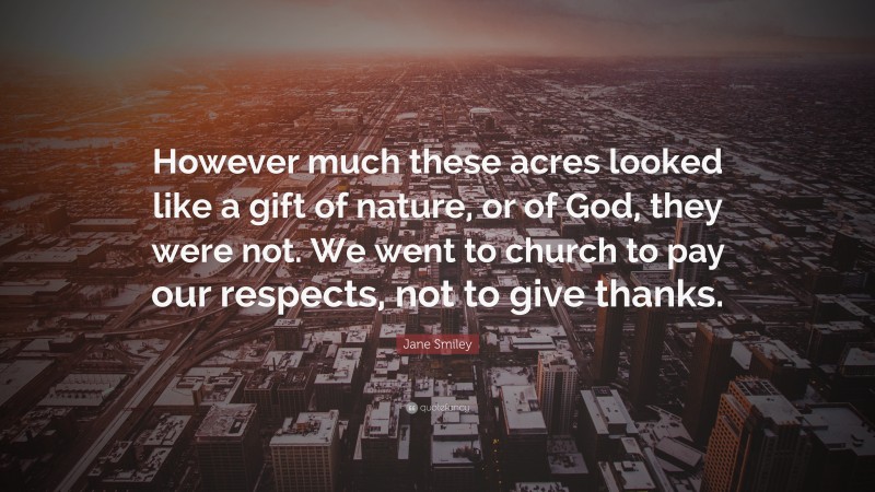 Jane Smiley Quote: “However much these acres looked like a gift of nature, or of God, they were not. We went to church to pay our respects, not to give thanks.”