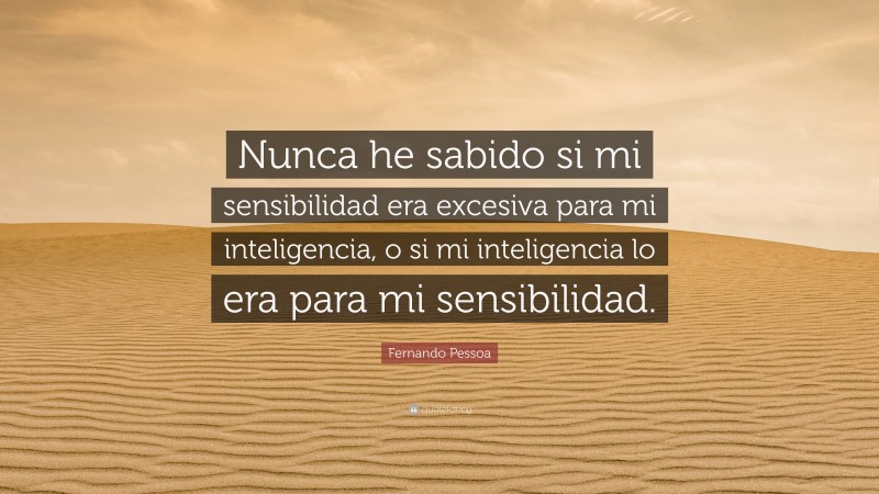 Fernando Pessoa Quote: “Nunca he sabido si mi sensibilidad era excesiva para mi inteligencia, o si mi inteligencia lo era para mi sensibilidad.”