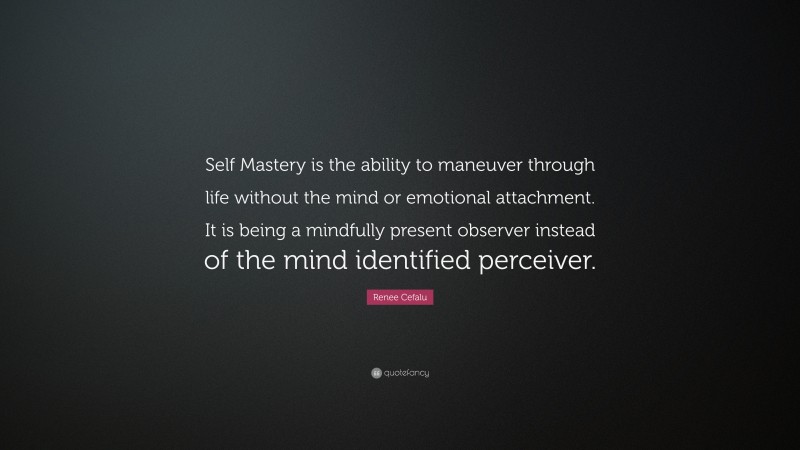 Renee Cefalu Quote: “Self Mastery is the ability to maneuver through life without the mind or emotional attachment. It is being a mindfully present observer instead of the mind identified perceiver.”