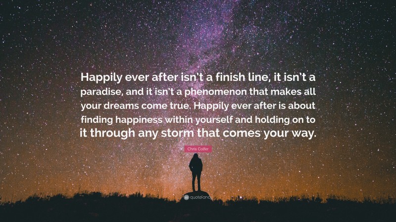 Chris Colfer Quote: “Happily ever after isn’t a finish line, it isn’t a paradise, and it isn’t a phenomenon that makes all your dreams come true. Happily ever after is about finding happiness within yourself and holding on to it through any storm that comes your way.”