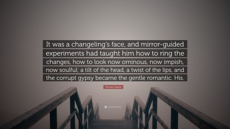 Truman Capote Quote: “It was a changeling’s face, and mirror-guided experiments had taught him how to ring the changes, how to look now ominous, now impish, now soulful; a tilt of the head, a twist of the lips, and the corrupt gypsy became the gentle romantic. His.”