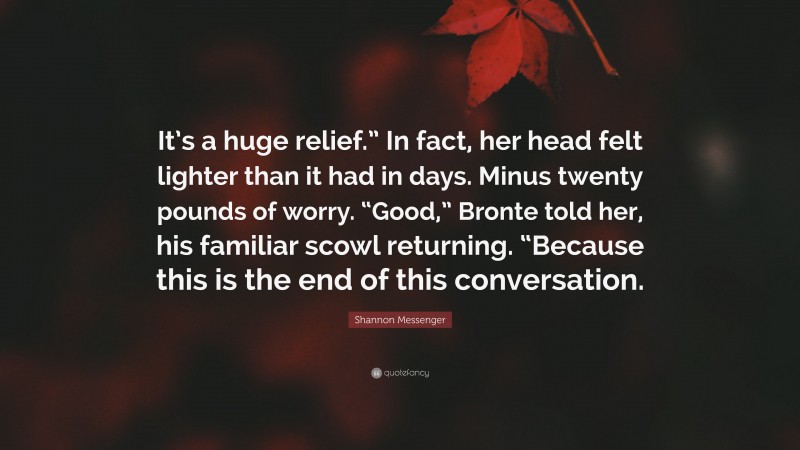 Shannon Messenger Quote: “It’s a huge relief.” In fact, her head felt lighter than it had in days. Minus twenty pounds of worry. “Good,” Bronte told her, his familiar scowl returning. “Because this is the end of this conversation.”