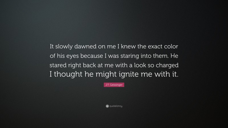 J.T. Geissinger Quote: “It slowly dawned on me I knew the exact color of his eyes because I was staring into them. He stared right back at me with a look so charged I thought he might ignite me with it.”