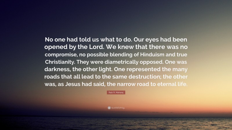 Rabi R. Maharaj Quote: “No one had told us what to do. Our eyes had been opened by the Lord. We knew that there was no compromise, no possible blending of Hinduism and true Christianity. They were diametrically opposed. One was darkness, the other light. One represented the many roads that all lead to the same destruction; the other was, as Jesus had said, the narrow road to eternal life.”