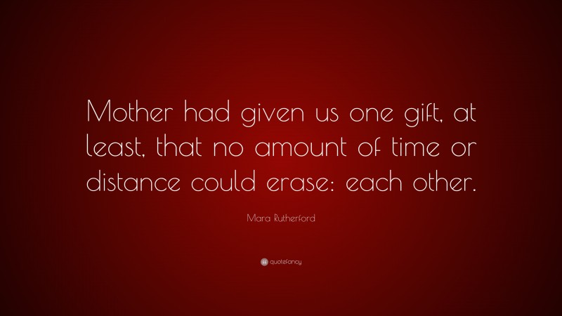 Mara Rutherford Quote: “Mother had given us one gift, at least, that no amount of time or distance could erase: each other.”