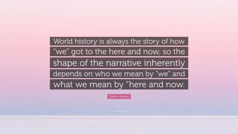 Tamim Ansary Quote: “World history is always the story of how “we” got to the here and now, so the shape of the narrative inherently depends on who we mean by “we” and what we mean by “here and now.”