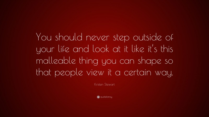 Kristen Stewart Quote: “You should never step outside of your life and look at it like it’s this malleable thing you can shape so that people view it a certain way.”