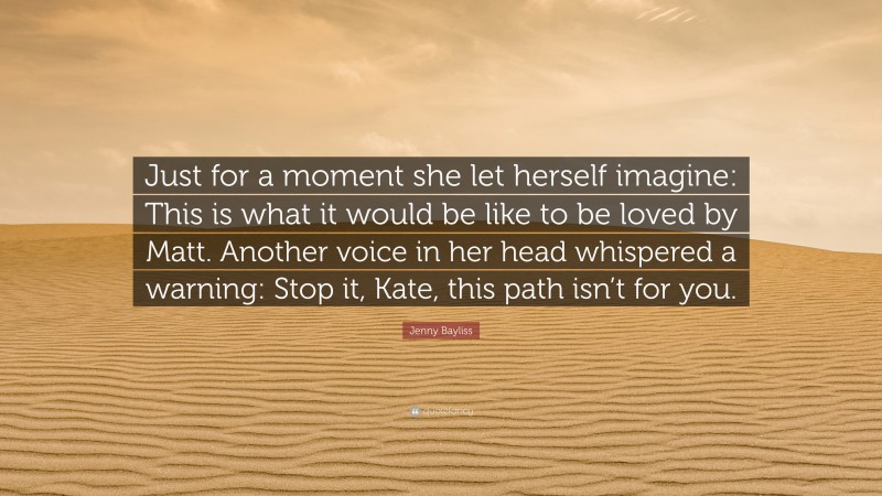 Jenny Bayliss Quote: “Just for a moment she let herself imagine: This is what it would be like to be loved by Matt. Another voice in her head whispered a warning: Stop it, Kate, this path isn’t for you.”