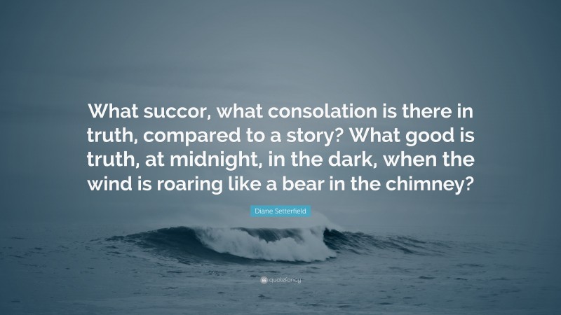 Diane Setterfield Quote: “What succor, what consolation is there in truth, compared to a story? What good is truth, at midnight, in the dark, when the wind is roaring like a bear in the chimney?”