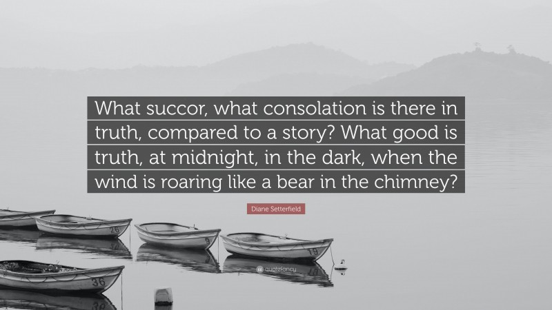 Diane Setterfield Quote: “What succor, what consolation is there in truth, compared to a story? What good is truth, at midnight, in the dark, when the wind is roaring like a bear in the chimney?”