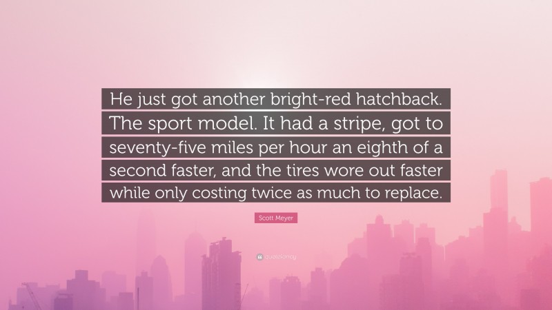 Scott Meyer Quote: “He just got another bright-red hatchback. The sport model. It had a stripe, got to seventy-five miles per hour an eighth of a second faster, and the tires wore out faster while only costing twice as much to replace.”