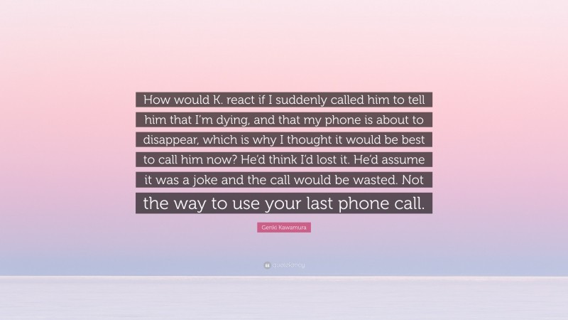 Genki Kawamura Quote: “How would K. react if I suddenly called him to tell him that I’m dying, and that my phone is about to disappear, which is why I thought it would be best to call him now? He’d think I’d lost it. He’d assume it was a joke and the call would be wasted. Not the way to use your last phone call.”