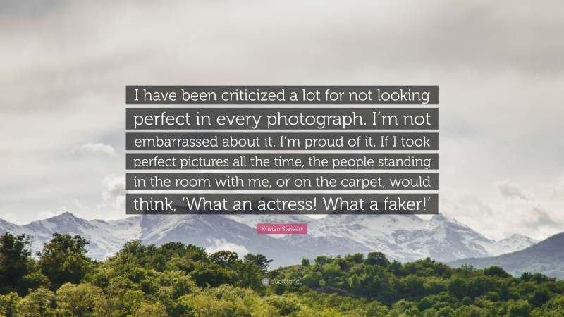 Kristen Stewart Quote: “I have been criticized a lot for not looking perfect in every photograph. I’m not embarrassed about it. I’m proud of it. If I took perfect pictures all the time, the people standing in the room with me, or on the carpet, would think, ‘What an actress! What a faker!’”