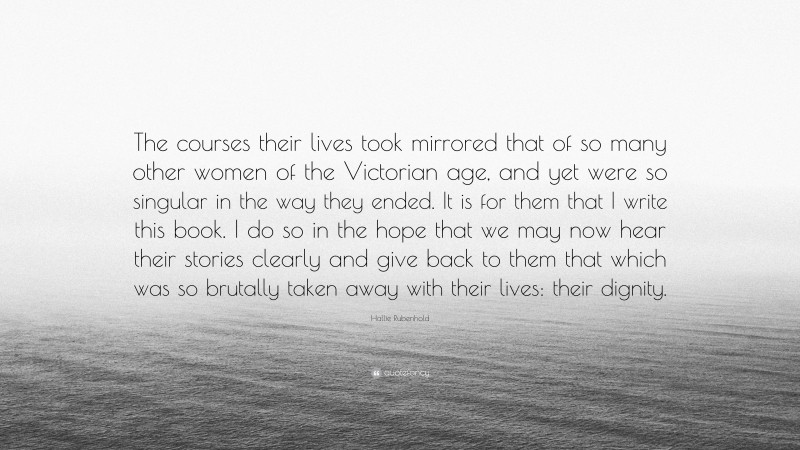 Hallie Rubenhold Quote: “The courses their lives took mirrored that of so many other women of the Victorian age, and yet were so singular in the way they ended. It is for them that I write this book. I do so in the hope that we may now hear their stories clearly and give back to them that which was so brutally taken away with their lives: their dignity.”