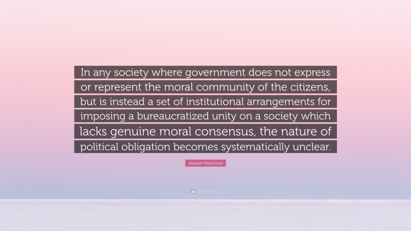 Alasdair MacIntyre Quote: “In any society where government does not express or represent the moral community of the citizens, but is instead a set of institutional arrangements for imposing a bureaucratized unity on a society which lacks genuine moral consensus, the nature of political obligation becomes systematically unclear.”