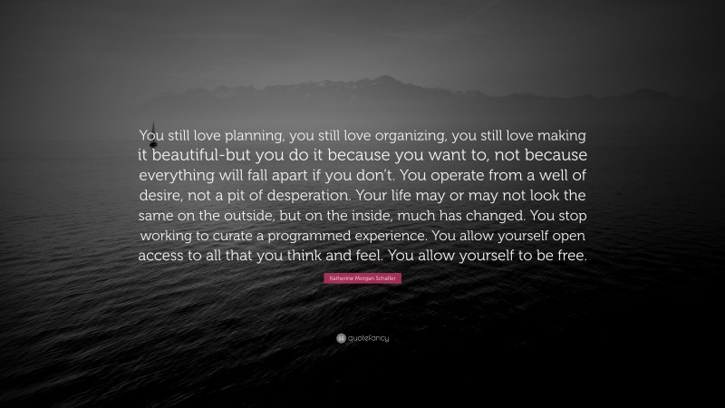 Katherine Morgan Schafler Quote: “You still love planning, you still love organizing, you still love making it beautiful-but you do it because you want to, not because everything will fall apart if you don’t. You operate from a well of desire, not a pit of desperation. Your life may or may not look the same on the outside, but on the inside, much has changed. You stop working to curate a programmed experience. You allow yourself open access to all that you think and feel. You allow yourself to be free.”