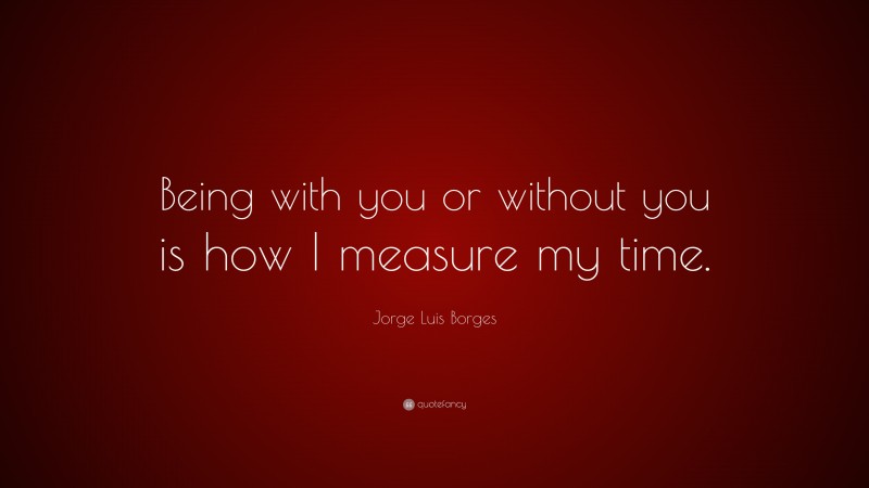 Jorge Luis Borges Quote: “Being with you or without you is how I measure my time.”
