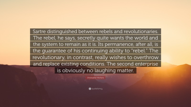 Christopher Hitchens Quote: “Sartre distinguished between rebels and revolutionaries. The rebel, he says, secretly quite wants the world and the system to remain as it is. Its permanence, after all, is the guarantee of his continuing ability to “rebel.” The revolutionary, in contrast, really wishes to overthrow and replace existing conditions. The second enterprise is obviously no laughing matter.”