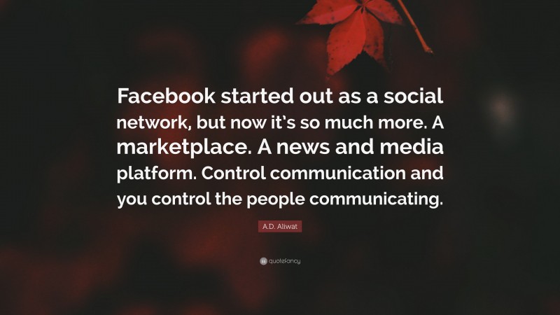 A.D. Aliwat Quote: “Facebook started out as a social network, but now it’s so much more. A marketplace. A news and media platform. Control communication and you control the people communicating.”