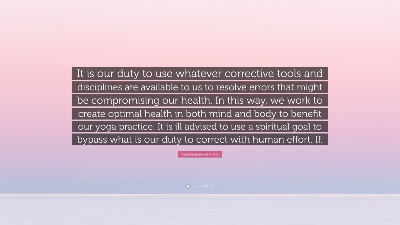 Shankaranarayana Jois Quote: “It is our duty to use whatever corrective tools and disciplines are available to us to resolve errors that might be compromising our health. In this way, we work to create optimal health in both mind and body to benefit our yoga practice. It is ill advised to use a spiritual goal to bypass what is our duty to correct with human effort. If.”