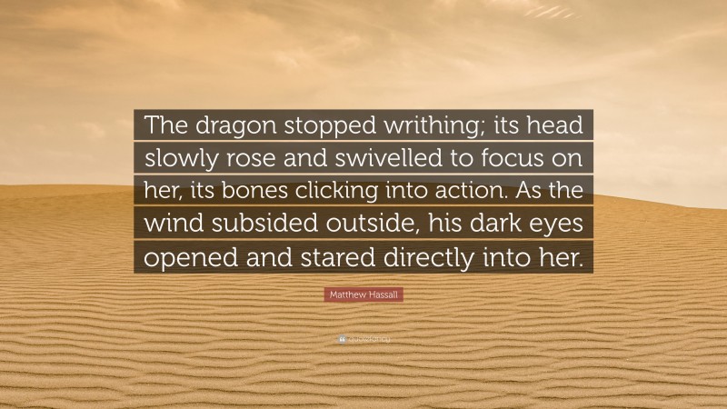 Matthew Hassall Quote: “The dragon stopped writhing; its head slowly rose and swivelled to focus on her, its bones clicking into action. As the wind subsided outside, his dark eyes opened and stared directly into her.”