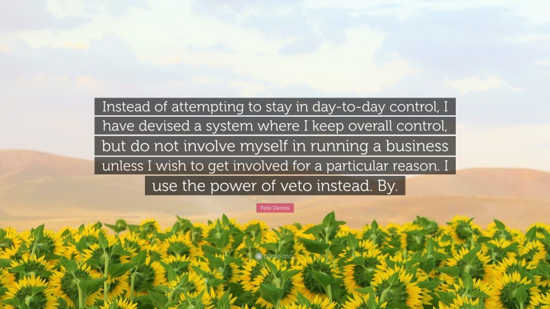 Felix Dennis Quote: “Instead of attempting to stay in day-to-day control, I have devised a system where I keep overall control, but do not involve myself in running a business unless I wish to get involved for a particular reason. I use the power of veto instead. By.”