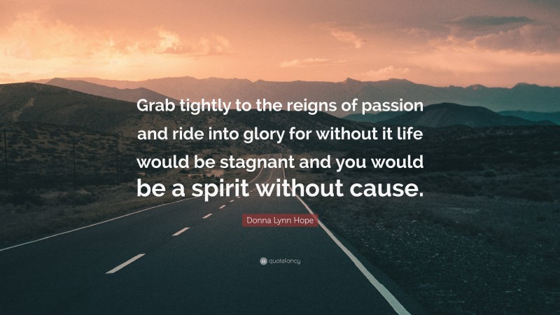 Donna Lynn Hope Quote: “Grab tightly to the reigns of passion and ride into glory for without it life would be stagnant and you would be a spirit without cause.”