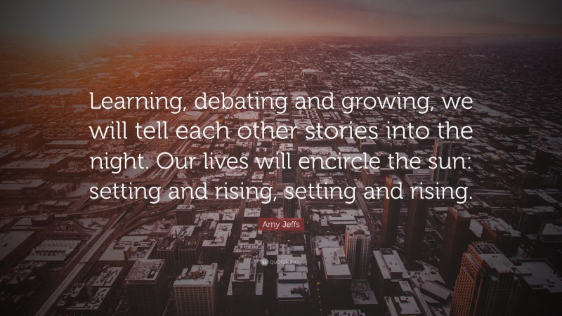 Amy Jeffs Quote: “Learning, debating and growing, we will tell each other stories into the night. Our lives will encircle the sun: setting and rising, setting and rising.”