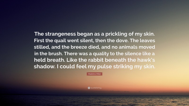 Madeline Miller Quote: “The strangeness began as a prickling of my skin. First the quail went silent, then the dove. The leaves stilled, and the breeze died, and no animals moved in the brush. There was a quality to the silence like a held breath. Like the rabbit beneath the hawk’s shadow. I could feel my pulse striking my skin.”