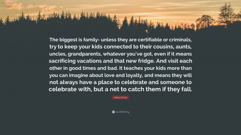 Melissa Shultz Quote: “The biggest is family- unless they are certifiable or criminals, try to keep your kids connected to their cousins, aunts, uncles, grandparents, whatever you’ve got, even if it means sacrificing vacations and that new fridge. And visit each other in good times and bad. It teaches your kids more than you can imagine about love and loyalty, and means they will not always have a place to celebrate and someone to celebrate with, but a net to catch them if they fall.”