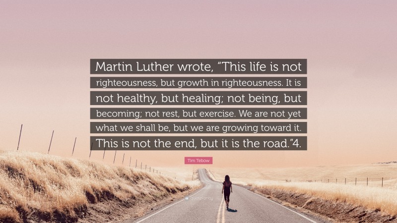 Tim Tebow Quote: “Martin Luther wrote, “This life is not righteousness, but growth in righteousness. It is not healthy, but healing; not being, but becoming; not rest, but exercise. We are not yet what we shall be, but we are growing toward it. This is not the end, but it is the road.”4.”