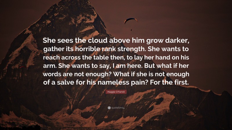 Maggie O'Farrell Quote: “She sees the cloud above him grow darker, gather its horrible rank strength. She wants to reach across the table then, to lay her hand on his arm. She wants to say, I am here. But what if her words are not enough? What if she is not enough of a salve for his nameless pain? For the first.”