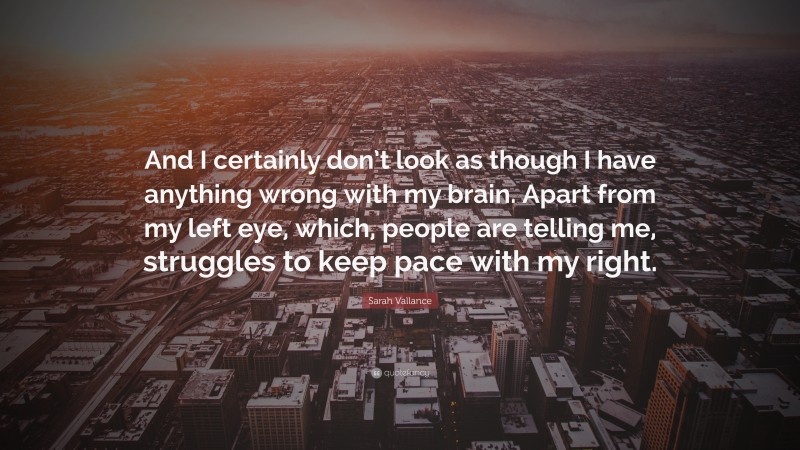 Sarah Vallance Quote: “And I certainly don’t look as though I have anything wrong with my brain. Apart from my left eye, which, people are telling me, struggles to keep pace with my right.”