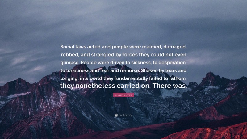 Gregory Benford Quote: “Social laws acted and people were maimed, damaged, robbed, and strangled by forces they could not even glimpse. People were driven to sickness, to desperation, to loneliness and fear and remorse. Shaken by tears and longing, in a world they fundamentally failed to fathom, they nonetheless carried on. There was.”