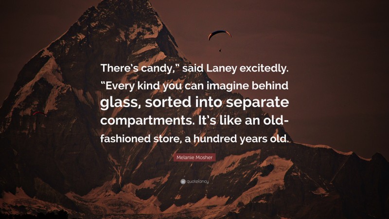 Melanie Mosher Quote: “There’s candy,” said Laney excitedly. “Every kind you can imagine behind glass, sorted into separate compartments. It’s like an old-fashioned store, a hundred years old.”