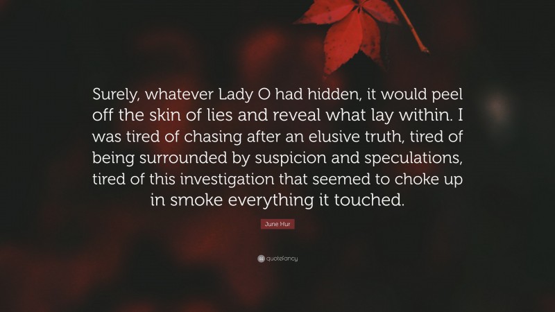 June Hur Quote: “Surely, whatever Lady O had hidden, it would peel off the skin of lies and reveal what lay within. I was tired of chasing after an elusive truth, tired of being surrounded by suspicion and speculations, tired of this investigation that seemed to choke up in smoke everything it touched.”