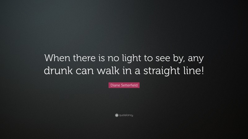 Diane Setterfield Quote: “When there is no light to see by, any drunk can walk in a straight line!”