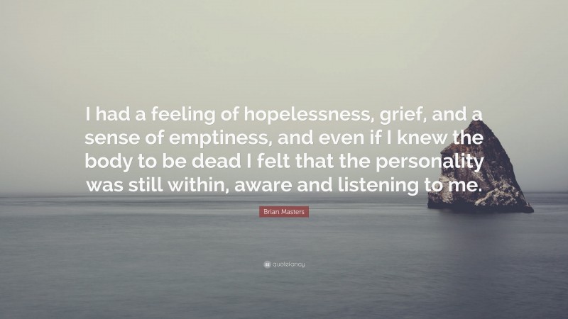 Brian Masters Quote: “I had a feeling of hopelessness, grief, and a sense of emptiness, and even if I knew the body to be dead I felt that the personality was still within, aware and listening to me.”