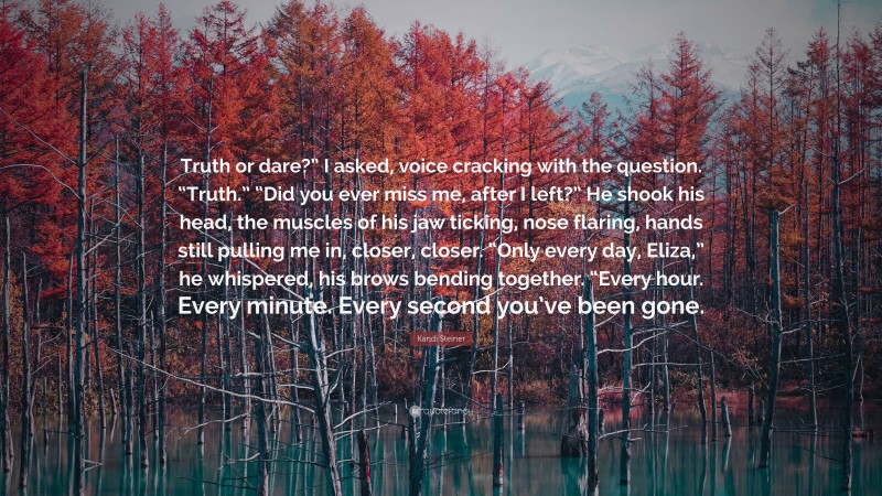 Kandi Steiner Quote: “Truth or dare?” I asked, voice cracking with the question. “Truth.” “Did you ever miss me, after I left?” He shook his head, the muscles of his jaw ticking, nose flaring, hands still pulling me in, closer, closer. “Only every day, Eliza,” he whispered, his brows bending together. “Every hour. Every minute. Every second you’ve been gone.”