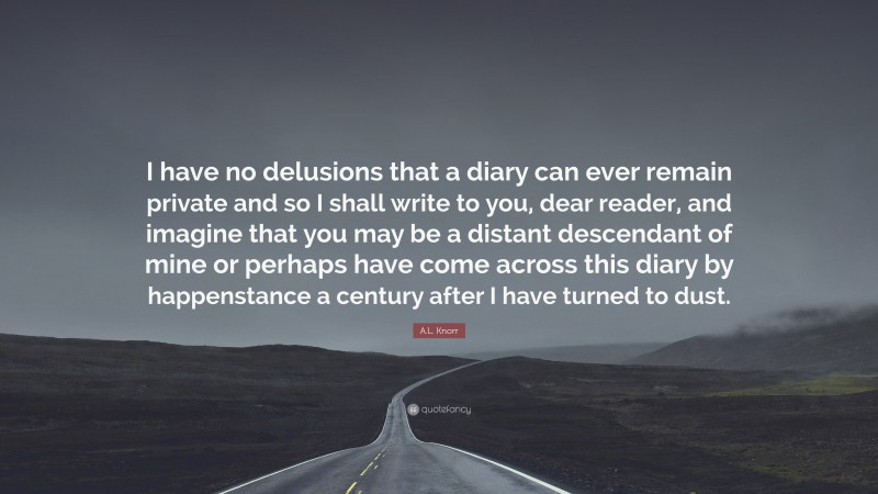 A.L. Knorr Quote: “I have no delusions that a diary can ever remain private and so I shall write to you, dear reader, and imagine that you may be a distant descendant of mine or perhaps have come across this diary by happenstance a century after I have turned to dust.”